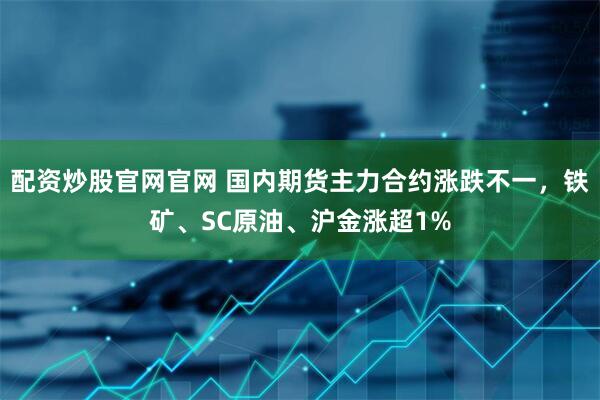 配资炒股官网官网 国内期货主力合约涨跌不一，铁矿、SC原油、沪金涨超1%