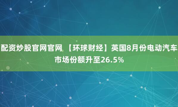 配资炒股官网官网 【环球财经】英国8月份电动汽车市场份额升至26.5%