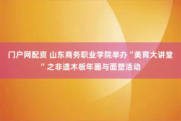 门户网配资 山东商务职业学院举办“美育大讲堂”之非遗木板年画与面塑活动