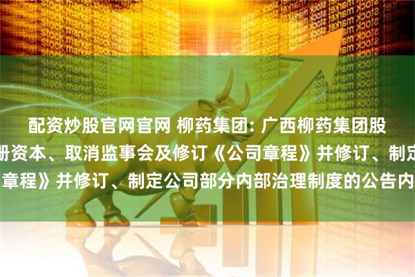 配资炒股官网官网 柳药集团: 广西柳药集团股份有限公司关于变更注册资本、取消监事会及修订《公司章程》并修订、制定公司部分内部治理制度的公告内容摘要