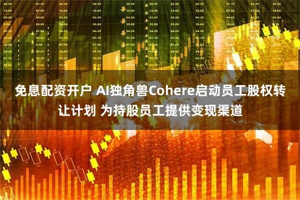 免息配资开户 AI独角兽Cohere启动员工股权转让计划 为持股员工提供变现渠道