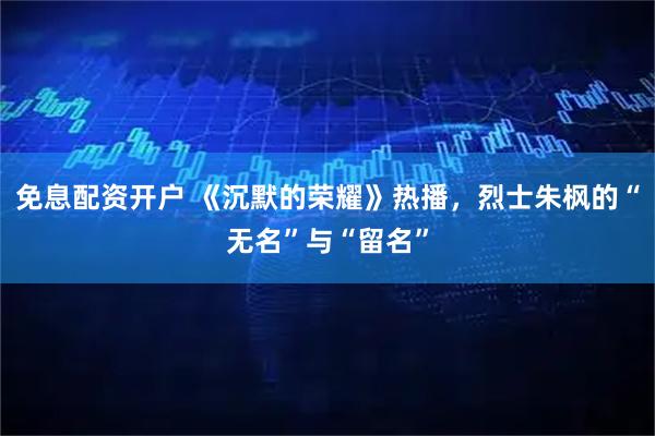 免息配资开户 《沉默的荣耀》热播，烈士朱枫的“无名”与“留名”