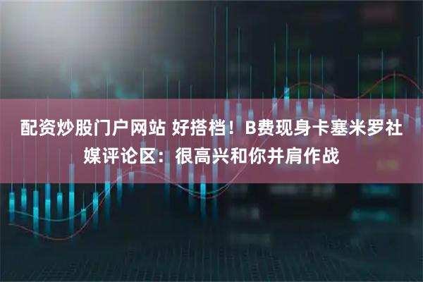 配资炒股门户网站 好搭档！B费现身卡塞米罗社媒评论区：很高兴和你并肩作战