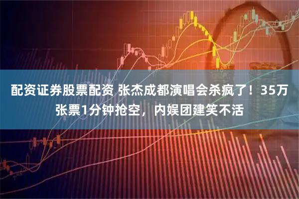 配资证券股票配资 张杰成都演唱会杀疯了！35万张票1分钟抢空，内娱团建笑不活