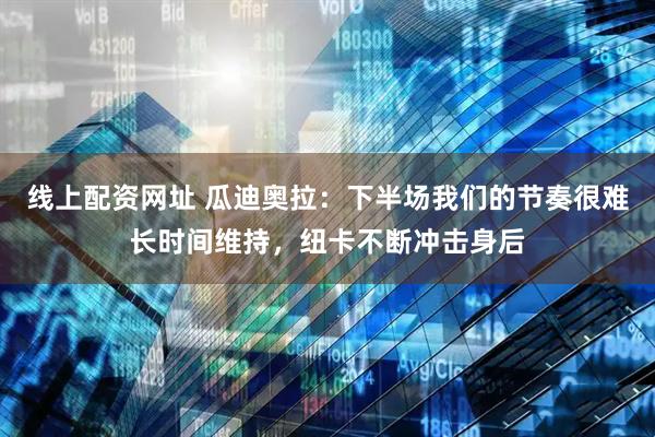 线上配资网址 瓜迪奥拉：下半场我们的节奏很难长时间维持，纽卡不断冲击身后