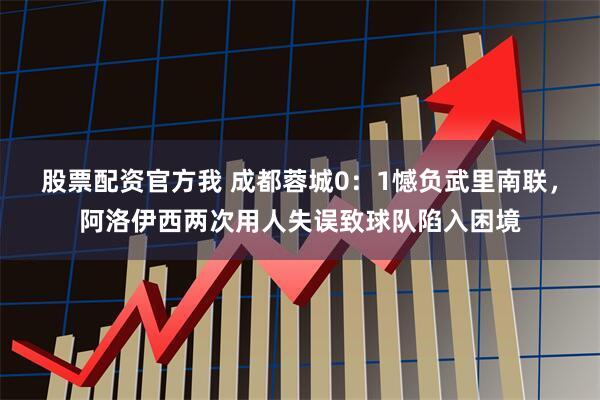 股票配资官方我 成都蓉城0:1憾负武里南联,阿洛伊西两次用人失误致球队陷入困境