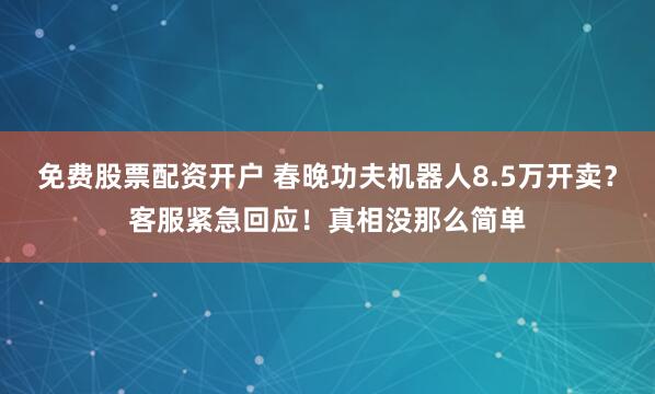 免费股票配资开户 春晚功夫机器人8.5万开卖？客服紧急回应！真相没那么简单