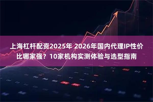上海杠杆配资2025年 2026年国内代理IP性价比哪家强？10家机构实测体验与选型指南