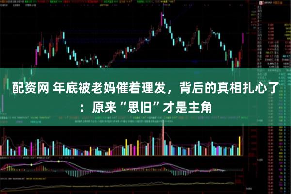 配资网 年底被老妈催着理发，背后的真相扎心了：原来“思旧”才是主角