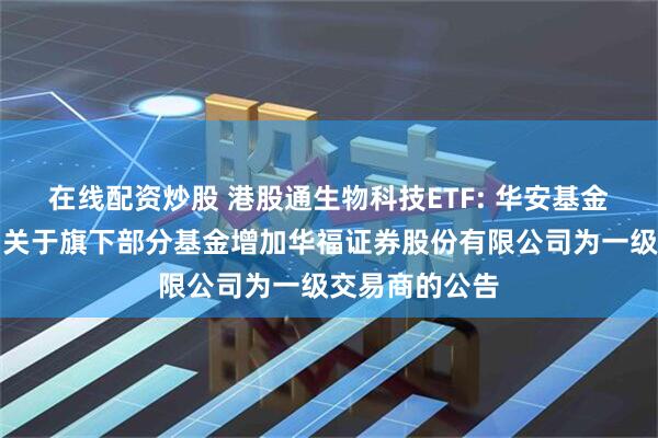在线配资炒股 港股通生物科技ETF: 华安基金管理有限公司关于旗下部分基金增加华福证券股份有限公司为一级交易商的公告