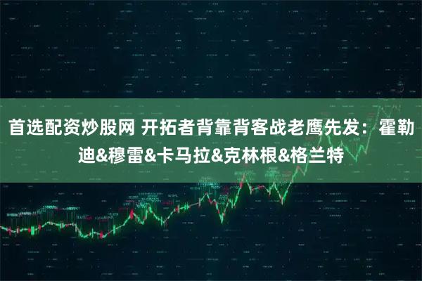首选配资炒股网 开拓者背靠背客战老鹰先发：霍勒迪&穆雷&卡马拉&克林根&格兰特