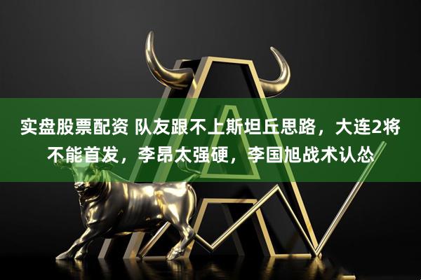 实盘股票配资 队友跟不上斯坦丘思路，大连2将不能首发，李昂太强硬，李国旭战术认怂