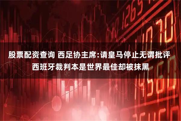 股票配资查询 西足协主席:请皇马停止无谓批评 西班牙裁判本是世界最佳却被抹黑