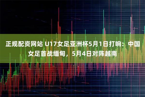 正规配资网站 U17女足亚洲杯5月1日打响：中国女足首战缅甸，5月4日对阵越南