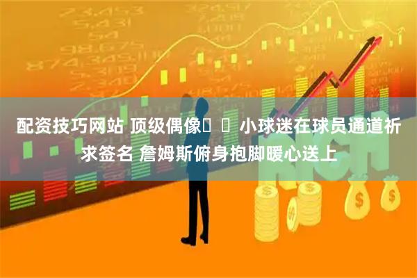 配资技巧网站 顶级偶像❤️小球迷在球员通道祈求签名 詹姆斯俯身抱脚暖心送上