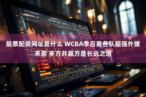 股票配资网址是什么 WCBA季后赛各队超强外援来袭 多方共赢方是长远之道