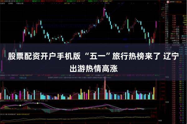 股票配资开户手机版 “五一”旅行热榜来了 辽宁出游热情高涨