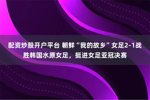 配资炒股开户平台 朝鲜“我的故乡”女足2-1战胜韩国水原女足，挺进女足亚冠决赛