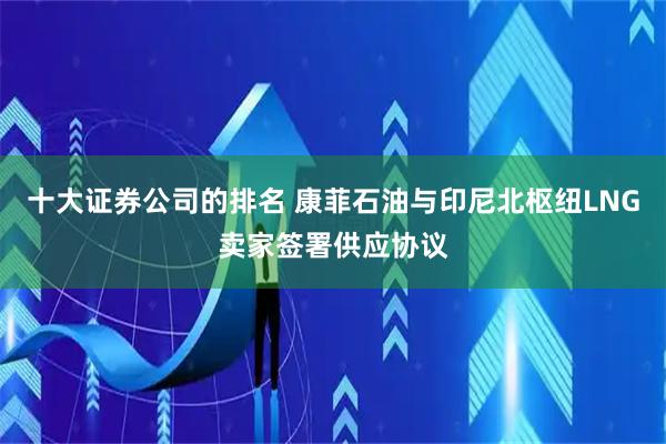 十大证券公司的排名 康菲石油与印尼北枢纽LNG卖家签署供应协议