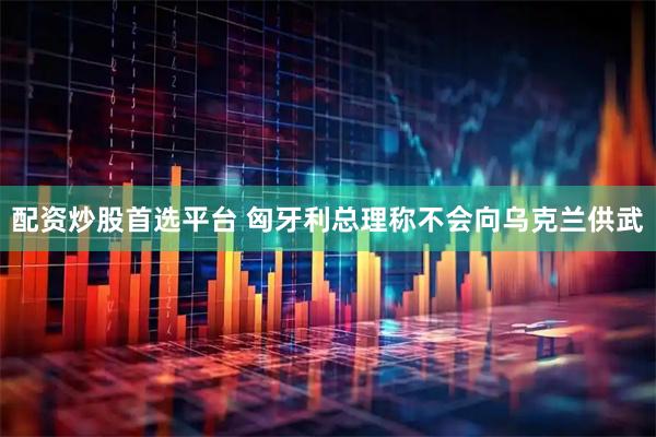 配资炒股首选平台 匈牙利总理称不会向乌克兰供武