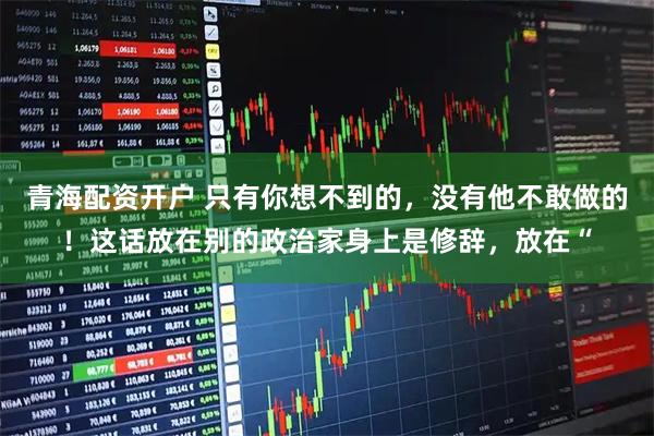 青海配资开户 只有你想不到的，没有他不敢做的！这话放在别的政治家身上是修辞，放在“