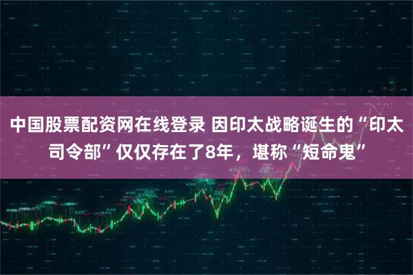 中国股票配资网在线登录 因印太战略诞生的“印太司令部”仅仅存在了8年，堪称“短命鬼”