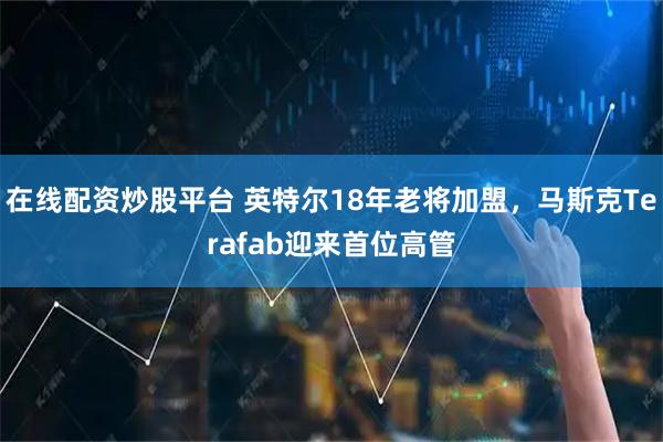 在线配资炒股平台 英特尔18年老将加盟，马斯克Terafab迎来首位高管