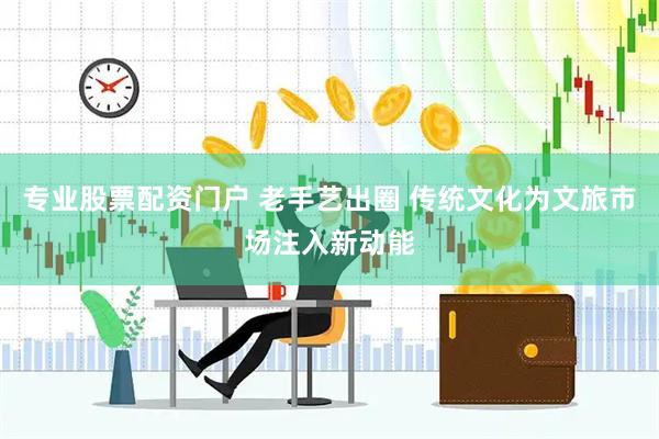 专业股票配资门户 老手艺出圈 传统文化为文旅市场注入新动能