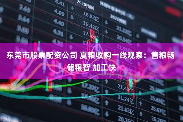 东莞市股票配资公司 夏粮收购一线观察：售粮畅 储粮智 加工快