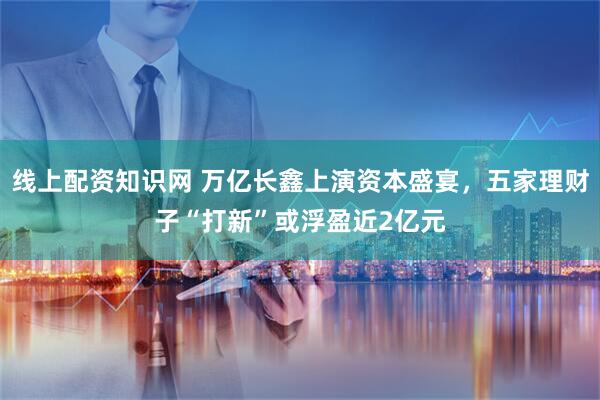 线上配资知识网 万亿长鑫上演资本盛宴,五家理财子“打新”或浮盈近2亿元