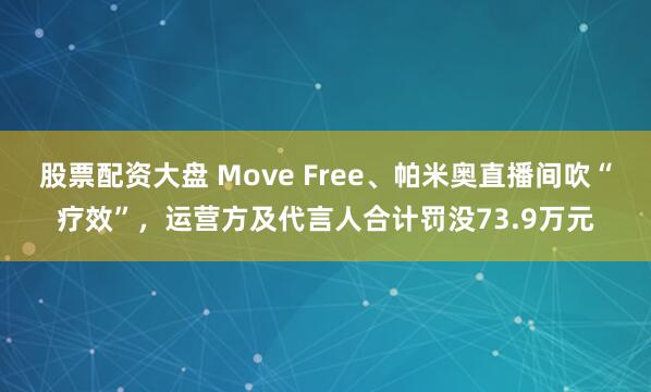 股票配资大盘 Move Free、帕米奥直播间吹“疗效”，运营方及代言人合计罚没73.9万元