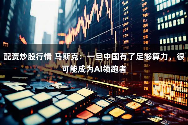 配资炒股行情 马斯克：一旦中国有了足够算力，很可能成为AI领跑者