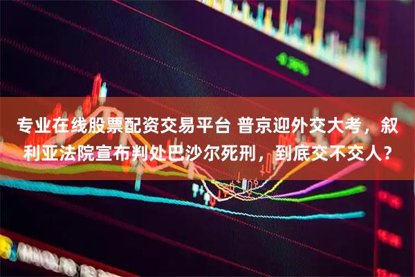 专业在线股票配资交易平台 普京迎外交大考，叙利亚法院宣布判处巴沙尔死刑，到底交不交人？