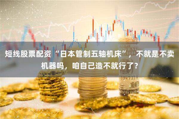 短线股票配资 “日本管制五轴机床”，不就是不卖机器吗，咱自己造不就行了？