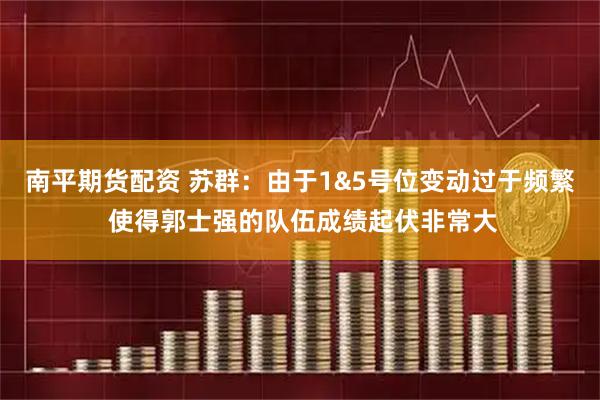 南平期货配资 苏群：由于1&5号位变动过于频繁 使得郭士强的队伍成绩起伏非常大
