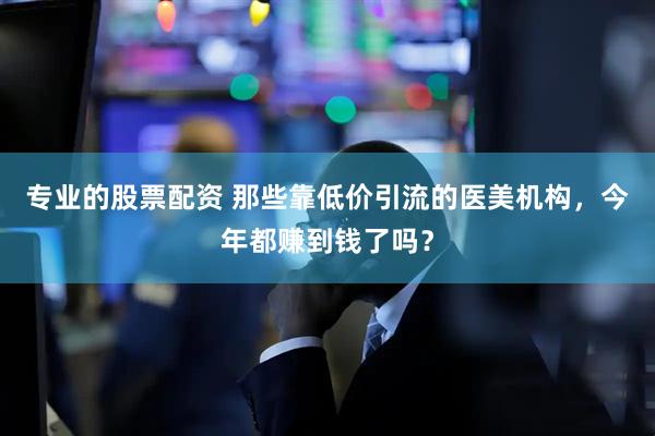 专业的股票配资 那些靠低价引流的医美机构，今年都赚到钱了吗？
