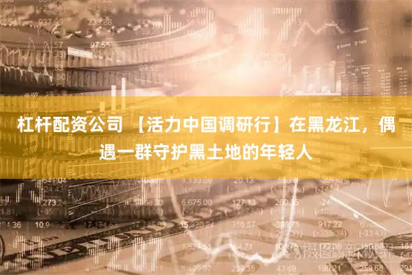 杠杆配资公司 【活力中国调研行】在黑龙江，偶遇一群守护黑土地的年轻人