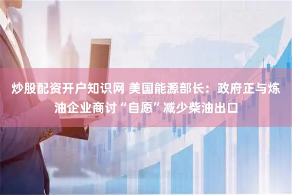 炒股配资开户知识网 美国能源部长：政府正与炼油企业商讨“自愿”减少柴油出口