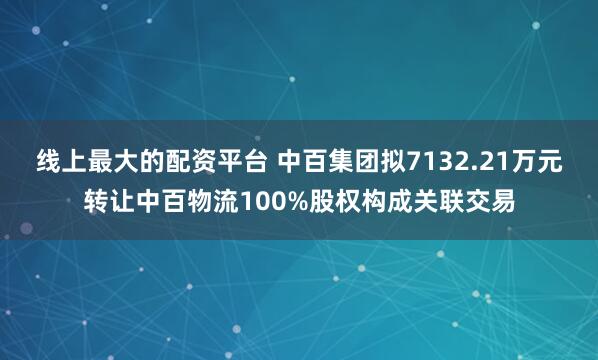 线上最大的配资平台 中百集团拟7132.21万元转让中百物流100%股权构成关联交易