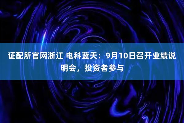 证配所官网浙江 电科蓝天：9月10日召开业绩说明会，投资者参与